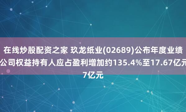 在线炒股配资之家 玖龙纸业(02689)公布年度业绩 公司权益持有人应占盈利增加约135.4%至17.67亿元