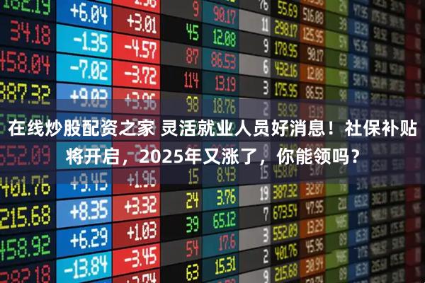 在线炒股配资之家 灵活就业人员好消息！社保补贴将开启，2025年又涨了，你能领吗？