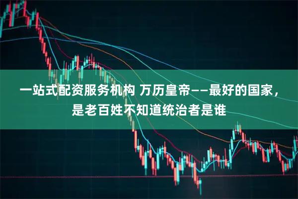 一站式配资服务机构 万历皇帝——最好的国家，是老百姓不知道统治者是谁