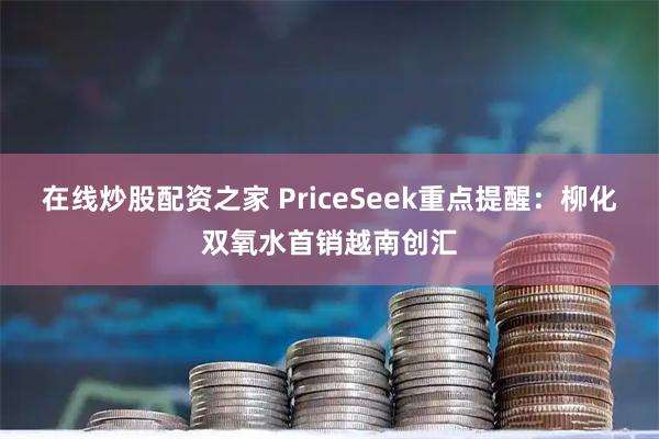 在线炒股配资之家 PriceSeek重点提醒：柳化双氧水首销越南创汇
