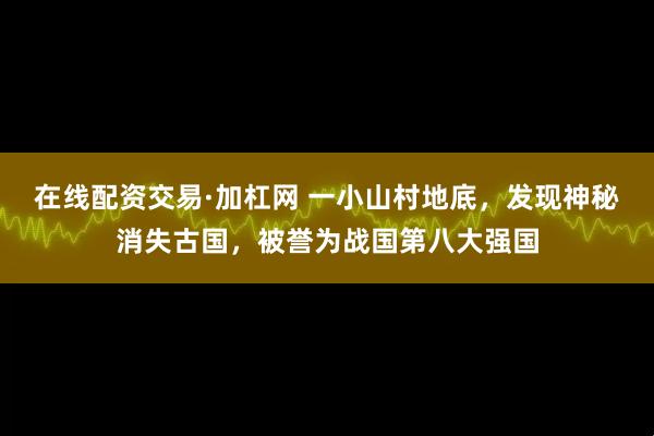 在线配资交易·加杠网 一小山村地底，发现神秘消失古国，被誉为战国第八大强国