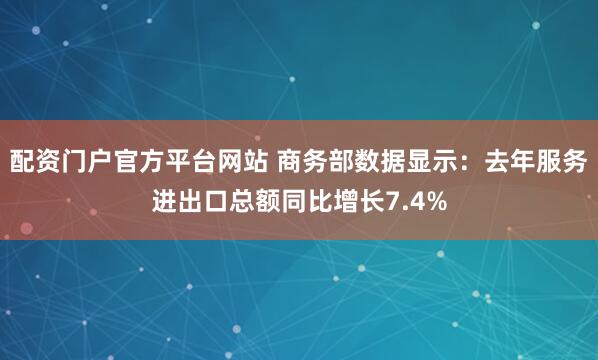 配资门户官方平台网站 商务部数据显示:去年服务进出口总额同比增长7.4%