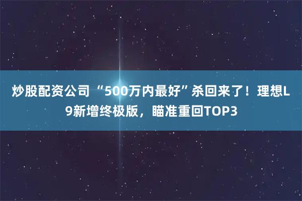 炒股配资公司 “500万内最好”杀回来了！理想L9新增终极版，瞄准重回TOP3