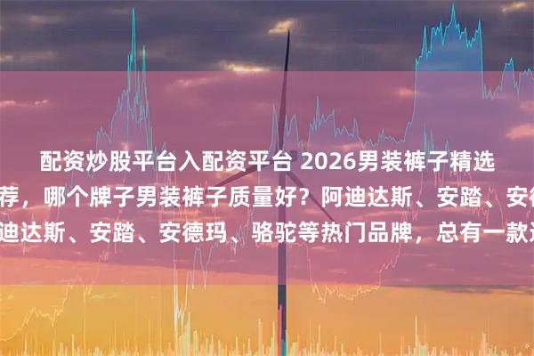 配资炒股平台入配资平台 2026男装裤子精选：五款高性价比品牌推荐，哪个牌子男装裤子质量好？阿迪达斯、安踏、安德玛、骆驼等热门品牌，总有一款适合你！