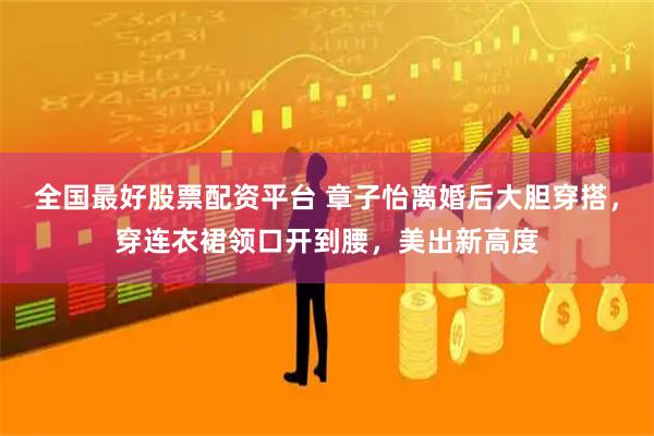 全国最好股票配资平台 章子怡离婚后大胆穿搭，穿连衣裙领口开到腰，美出新高度