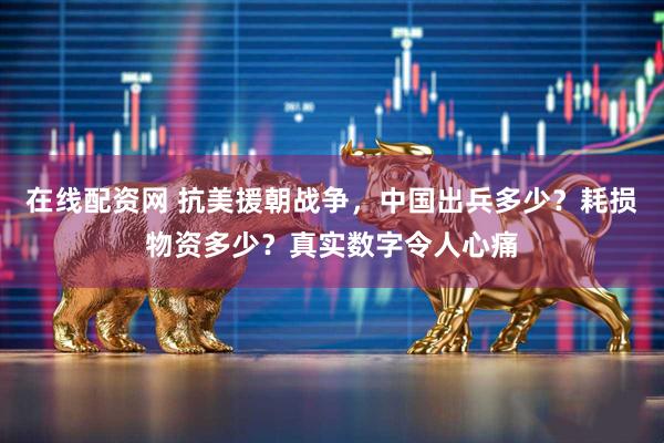 在线配资网 抗美援朝战争，中国出兵多少？耗损物资多少？真实数字令人心痛