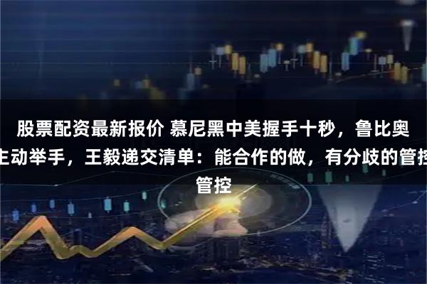 股票配资最新报价 慕尼黑中美握手十秒，鲁比奥主动举手，王毅递交清单：能合作的做，有分歧的管控