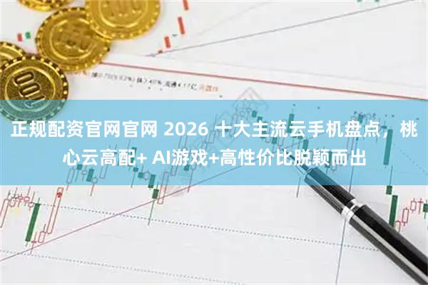 正规配资官网官网 2026 十大主流云手机盘点，桃心云高配+ AI游戏+高性价比脱颖而出
