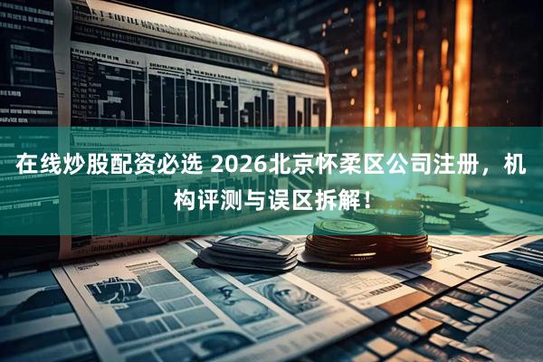 在线炒股配资必选 2026北京怀柔区公司注册，机构评测与误区拆解！