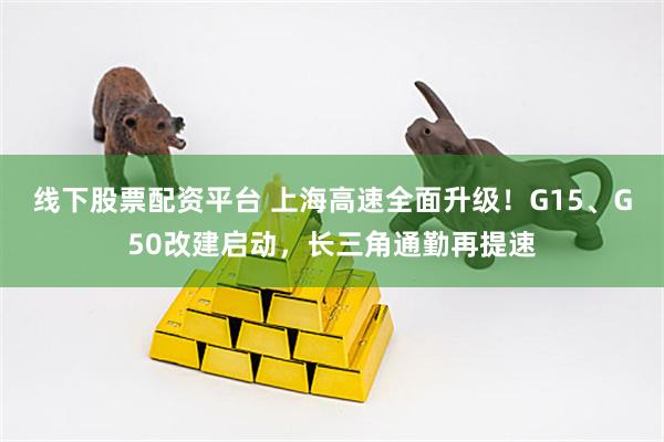 线下股票配资平台 上海高速全面升级!G15、G50改建启动,长三角通勤再提速