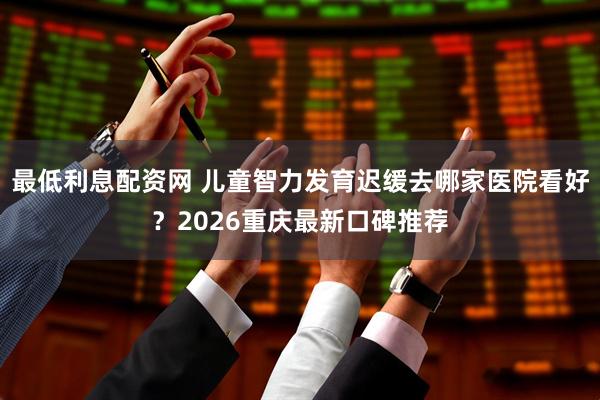 最低利息配资网 儿童智力发育迟缓去哪家医院看好？2026重庆最新口碑推荐