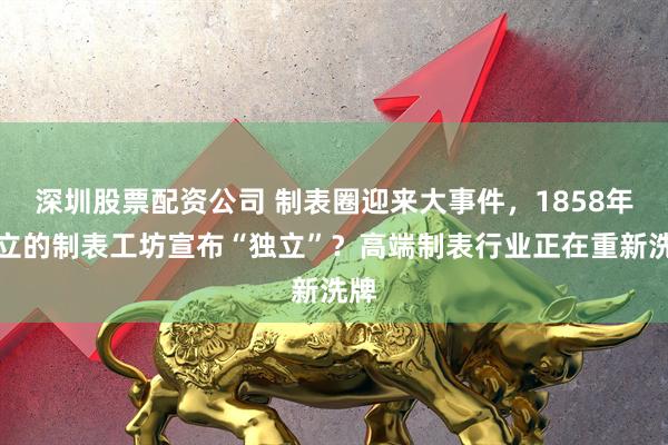 深圳股票配资公司 制表圈迎来大事件,1858年创立的制表工坊宣布“独立”?高端制表行业正在重新洗牌