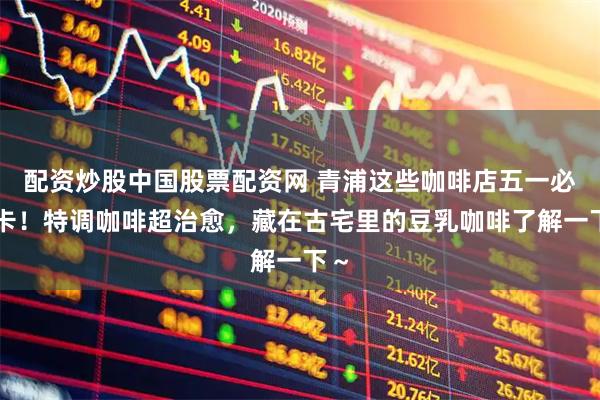 配资炒股中国股票配资网 青浦这些咖啡店五一必打卡！特调咖啡超治愈，藏在古宅里的豆乳咖啡了解一下～