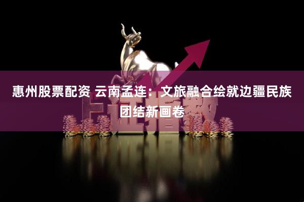惠州股票配资 云南孟连：文旅融合绘就边疆民族团结新画卷