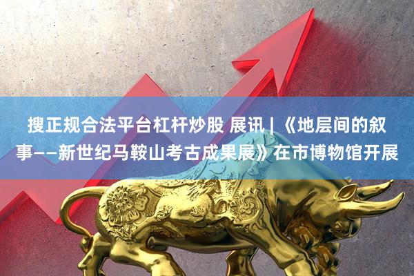 搜正规合法平台杠杆炒股 展讯 | 《地层间的叙事——新世纪马鞍山考古成果展》在市博物馆开展