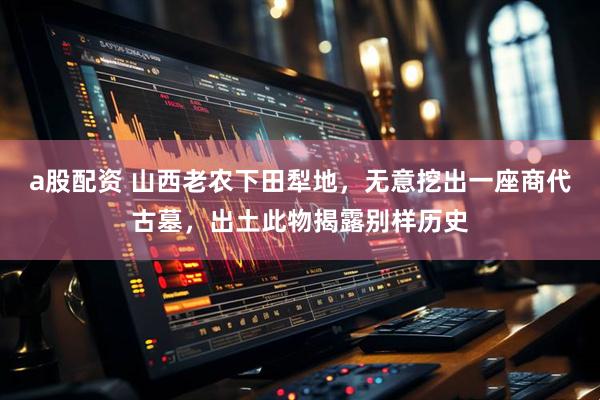 a股配资 山西老农下田犁地，无意挖出一座商代古墓，出土此物揭露别样历史