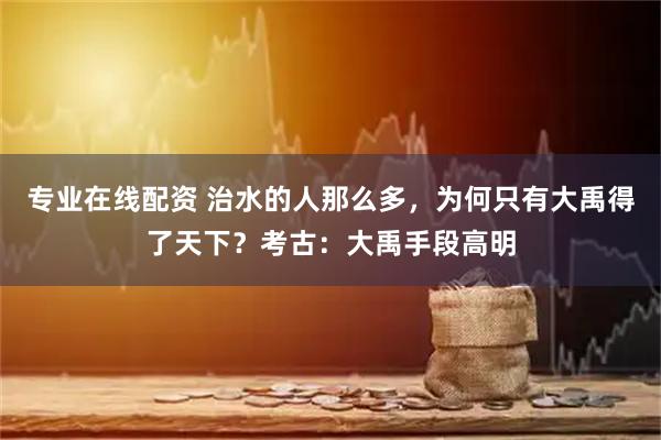 专业在线配资 治水的人那么多，为何只有大禹得了天下？考古：大禹手段高明