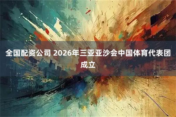 全国配资公司 2026年三亚亚沙会中国体育代表团成立