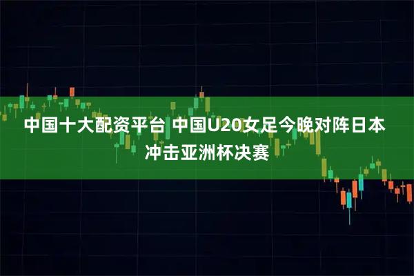 中国十大配资平台 中国U20女足今晚对阵日本 冲击亚洲杯决赛