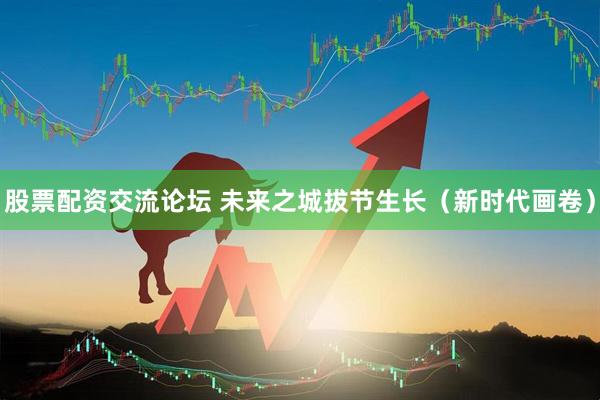 股票配资交流论坛 未来之城拔节生长（新时代画卷）