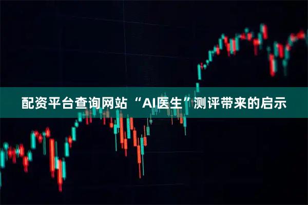 配资平台查询网站 “AI医生”测评带来的启示