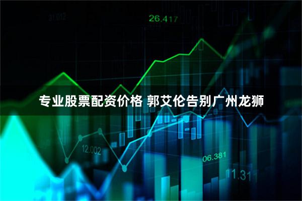 专业股票配资价格 郭艾伦告别广州龙狮